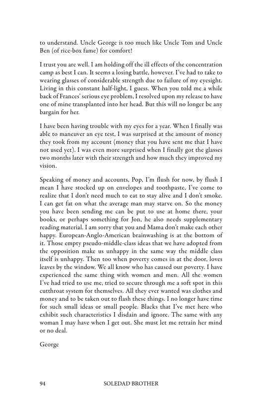 to understand. Uncle George is too much like Uncle Tom and Uncle
Ben (of rice-box fame) for comfort!

I erust you are well. Iam holding off the ill effects of the concentration
‘camp as best I can, Ie seems a losing battle, however. I've had to take to
‘wearing glasses of considerable strength due to failure of my eyesight.
Living in chis constant half-light, I guess. When you told me a while
back of Frances’ serious eye problem, I resolved upon my release to have
‘one of mine transplanted into her head. But this will no longer be any
bargain for her.

 

Ihave been having trouble with my eyes for a year. When I finally was
able to maneuver an eye test, I was surprised at the amount of money
they took from my account (money thae you have sent me that I have
not used yet). I was even more surprised when I finally got the glasses
two months later with their strength and how much they improved my

Speaking of money and accounts, Pop, I'm flush for now, by flush I
mean I have stocked up on envelopes and toothpaste, I've come to
realize that I don’t need much to eat to stay alive and I don't smoke,
T can get fat on what the average man may starve on. So the money
you have been sending me can be put t0 use at home there, your
books, or perhaps something for Jon, he also needs supplementary
reading material. Iam sorry that you and Mama don't make each other
happy. European-Anglo-American brainwashing is at the bottom of
it. Those empry pscudo-middle-class ideas that we have adopted from
the opposition make us unhappy in the same way the middle class
itself is unhappy. Then too when poverty comes in at the door, loves
leaves by the window. We all know who has caused our poverty. I have
experienced the same thing with women and men. All che women
ve had tried co use me, tried to secure through me a soft spor in this
cutthroat system for themselves. All they ever wanted was clothes and
money and to be taken out to flash these things. Ino longer have time
for such small ideas or small people. Blacks that I've met here who
exhibit such characteristics I disdain and ignore. The same with any
‘woman I may have when I get out. She must let me retrain her mind
oro deal.

George

on SOLEDAD BROTHER

